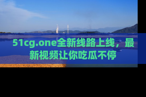 51cg.one全新线路上线，最新视频让你吃瓜不停