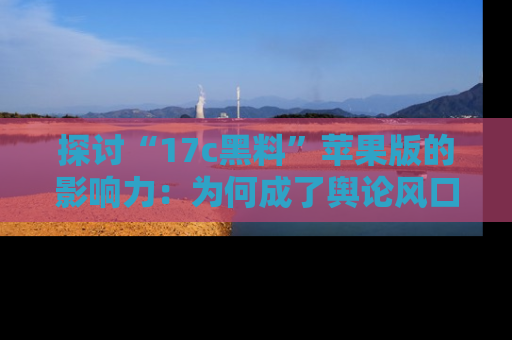探讨“17c黑料”苹果版的影响力：为何成了舆论风口？
