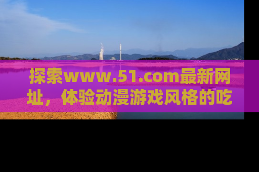 探索www.51.com最新网址,体验动漫游戏风格的吃瓜乐趣!