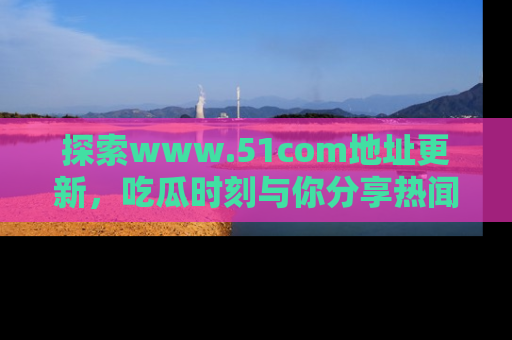 探索www.51com地址更新,吃瓜时刻与你分享热闻