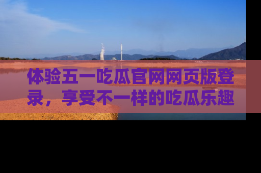 体验五一吃瓜官网网页版登录，享受不一样的吃瓜乐趣与互动体验