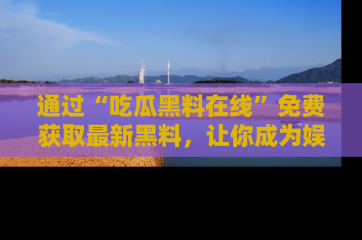 通过“吃瓜黑料在线”免费获取最新黑料，让你成为娱乐圈的内幕专家！