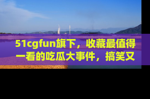 51cgfun旗下,收藏最值得一看的吃瓜大事件,搞笑又精彩!