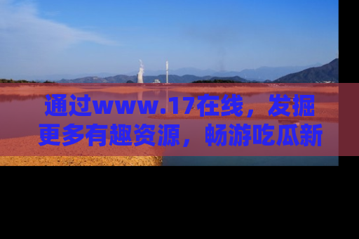 通过www.17在线，发掘更多有趣资源，畅游吃瓜新闻海洋
