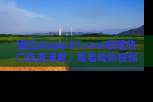 通过www.51.com收藏热门吃瓜消息,观看精彩视频与段子!