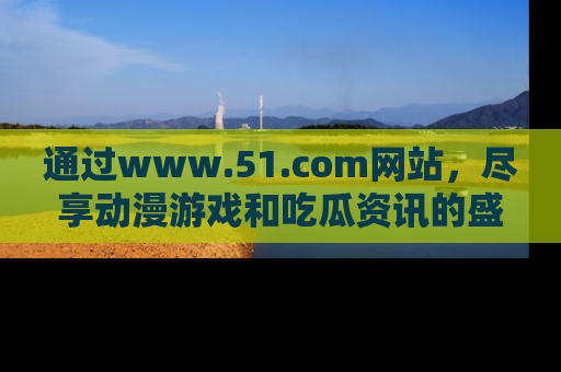 通过www.51.com网站,尽享动漫游戏和吃瓜资讯的盛宴!
