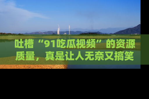 吐槽“91吃瓜视频”的资源质量,真是让人无奈又搞笑!