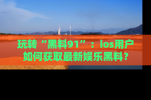 玩转“黑料91”：ios用户如何获取最新娱乐黑料？