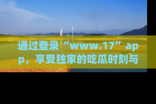通过登录“www.17”app，享受独家的吃瓜时刻与娱乐资讯！