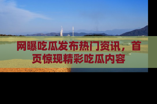 网曝吃瓜发布热门资讯，首页惊现精彩吃瓜内容