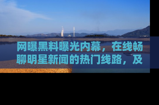 网曝黑料曝光内幕，在线畅聊明星新闻的热门线路，及时掌握最新消息！