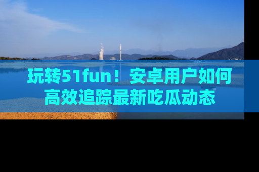 玩转51fun！安卓用户如何高效追踪最新吃瓜动态