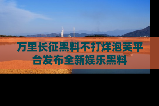 万里长征黑料不打烊泡芙平台发布全新娱乐黑料
