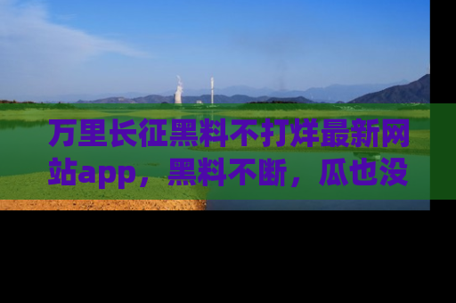 万里长征黑料不打烊最新网站app，黑料不断，瓜也没断，真香！
