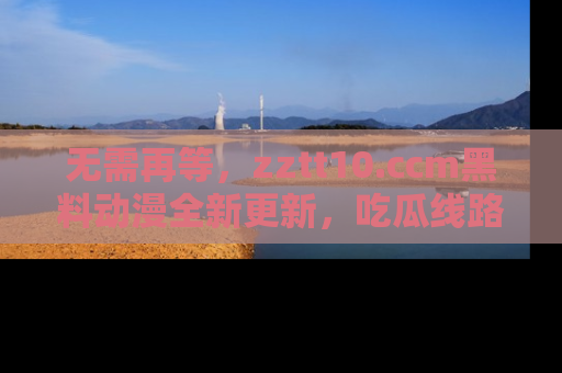 无需再等,zztt10.ccm黑料动漫全新更新,吃瓜线路佛系推荐!