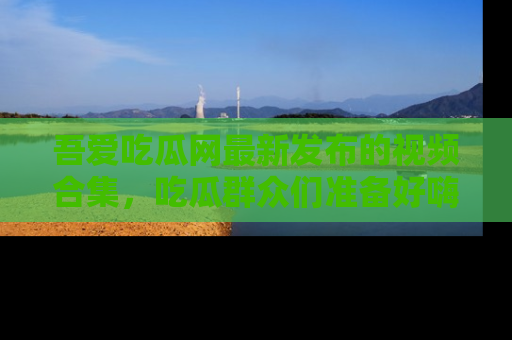吾爱吃瓜网最新发布的视频合集,吃瓜群众们准备好嗨起来了吗?