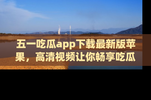 五一吃瓜app下载最新版苹果,高清视频让你畅享吃瓜乐趣