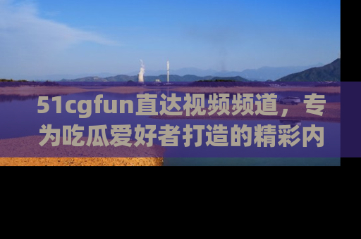 51cgfun直达视频频道，专为吃瓜爱好者打造的精彩内容库！
