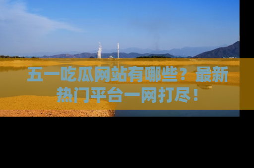 五一吃瓜网站有哪些?最新热门平台一网打尽!