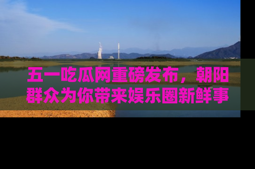 五一吃瓜网重磅发布,朝阳群众为你带来娱乐圈新鲜事!