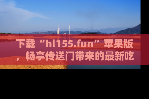 下载“hl155.fun”苹果版,畅享传送门带来的最新吃瓜资讯