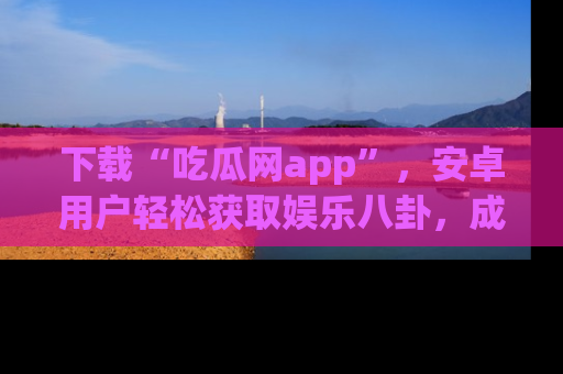 下载“吃瓜网app”,安卓用户轻松获取娱乐八卦,成为身边的知情达人!