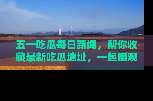 五一吃瓜每日新闻,帮你收藏最新吃瓜地址,一起围观吧!