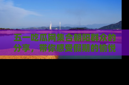 五一吃瓜网集合朝阳群众的分享,带你感受假期的愉悦!
