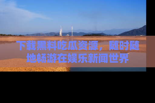 下载黑料吃瓜资源，随时随地畅游在娱乐新闻世界