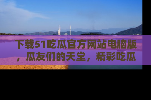 下载51吃瓜官方网站电脑版,瓜友们的天堂,精彩吃瓜故事不容错过!