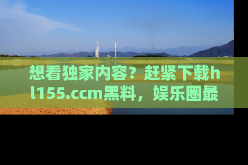 想看独家内容？赶紧下载hl155.ccm黑料，娱乐圈最劲爆的新闻一手掌握！