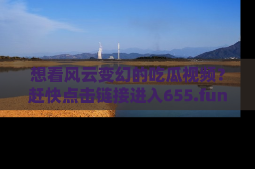 想看风云变幻的吃瓜视频？赶快点击链接进入655.fun吧！
