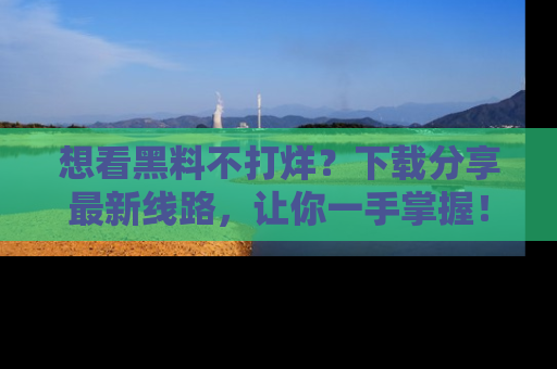 想看黑料不打烊？下载分享最新线路，让你一手掌握！