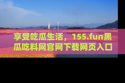 享受吃瓜生活，155.fun黑瓜吃料网官网下载网页入口全解析