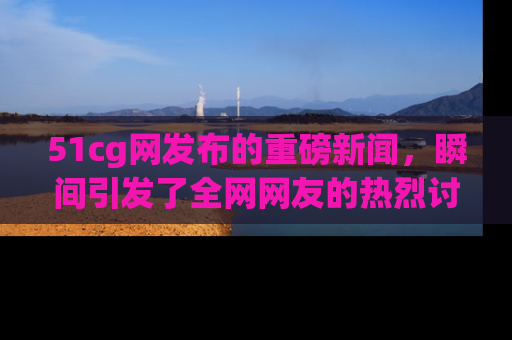 51cg网发布的重磅新闻，瞬间引发了全网网友的热烈讨论！