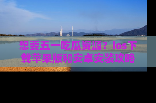 想要五一吃瓜资源？ios下载苹果版和安卓安装攻略