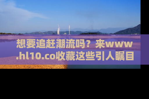 想要追赶潮流吗?来www.hl10.co收藏这些引人瞩目的新闻瞬间吧!