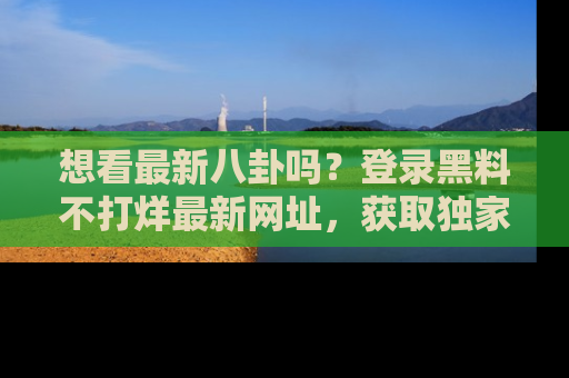 想看最新八卦吗？登录黑料不打烊最新网址，获取独家内容