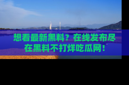 想看最新黑料？在线发布尽在黑料不打烊吃瓜网！
