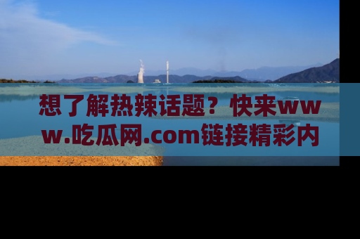 想了解热辣话题？快来www.吃瓜网.com链接精彩内容！