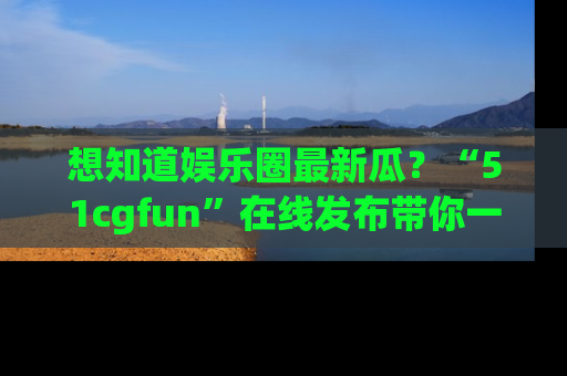 想知道娱乐圈最新瓜？“51cgfun”在线发布带你一探究竟！