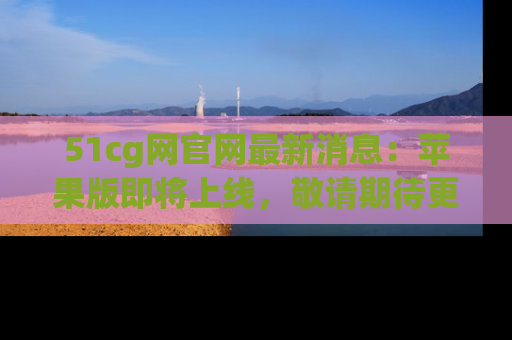 51cg网官网最新消息：苹果版即将上线，敬请期待更多吃瓜内容！
