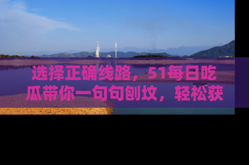 选择正确线路，51每日吃瓜带你一句句刨坟，轻松获取娱乐新资讯
