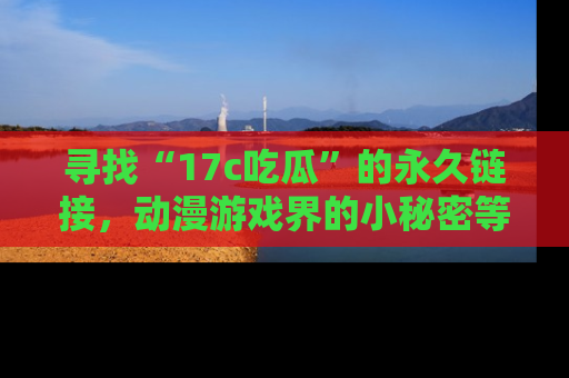 寻找“17c吃瓜”的永久链接，动漫游戏界的小秘密等你来揭秘！