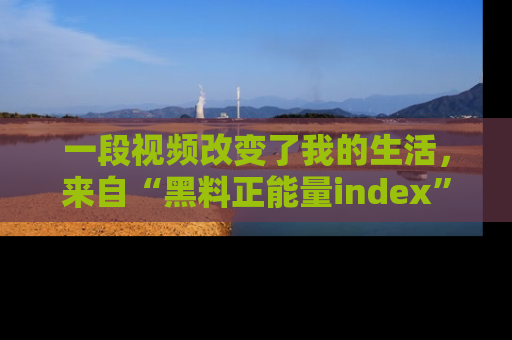 一段视频改变了我的生活，来自“黑料正能量index”的真实分享