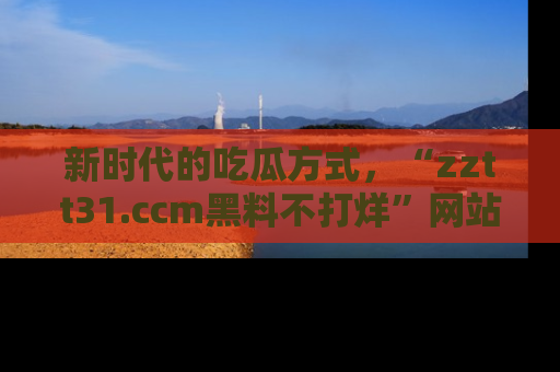 新时代的吃瓜方式，“zztt31.ccm黑料不打烊”网站为iOS用户带来惊喜