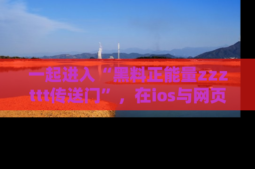 一起进入“黑料正能量zzzttt传送门”，在ios与网页中享受热辣资讯的快乐吧！
