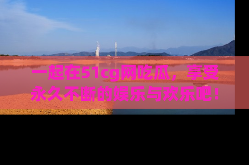 一起在51cg网吃瓜，享受永久不断的娱乐与欢乐吧！