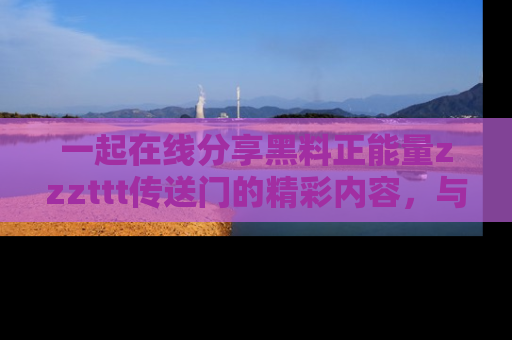 一起在线分享黑料正能量zzzttt传送门的精彩内容，与朋友互动！
