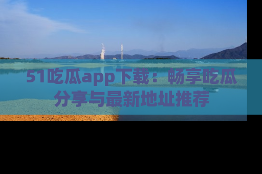 51吃瓜app下载：畅享吃瓜分享与最新地址推荐